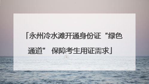 永州冷水滩开通身份证“绿色通道” 保障考生用证需求